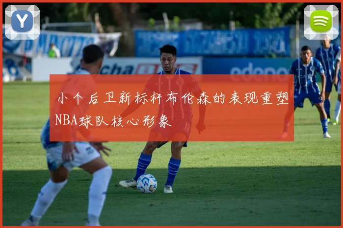小个后卫新标杆布伦森的表现重塑NBA球队核心形象