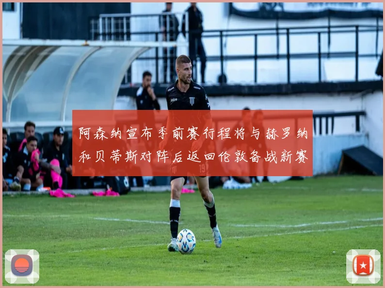 阿森纳宣布季前赛行程将与赫罗纳和贝蒂斯对阵后返回伦敦备战新赛季