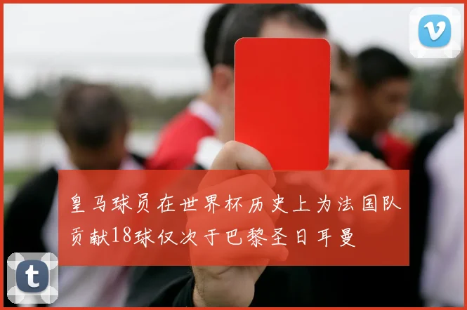 皇马球员在世界杯历史上为法国队贡献18球仅次于巴黎圣日耳曼