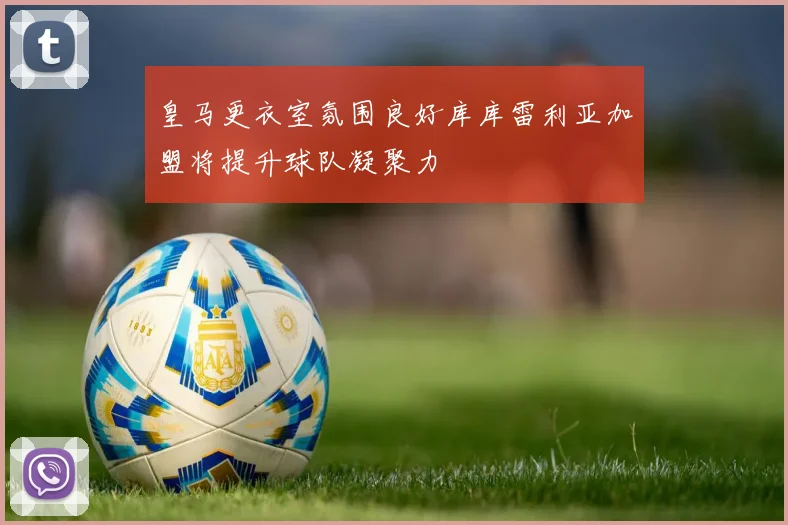 皇马更衣室氛围良好库库雷利亚加盟将提升球队凝聚力