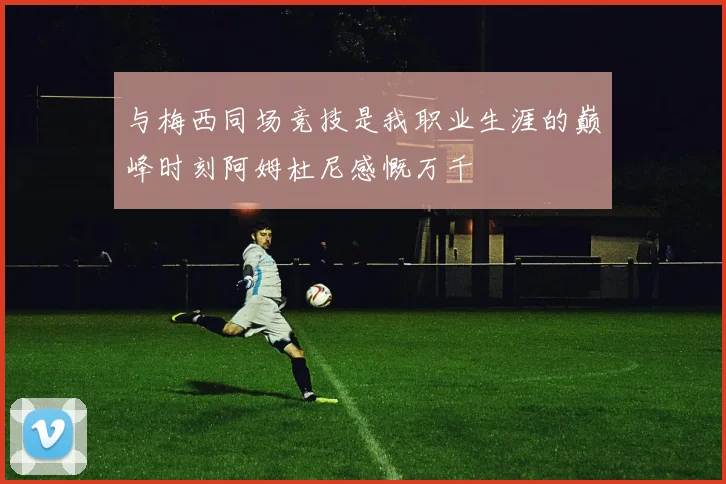 与梅西同场竞技是我职业生涯的巅峰时刻阿姆杜尼感慨万千