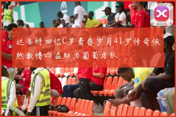 达洛特回忆C罗青春岁月41岁传奇依然激情四溢助力葡萄牙队