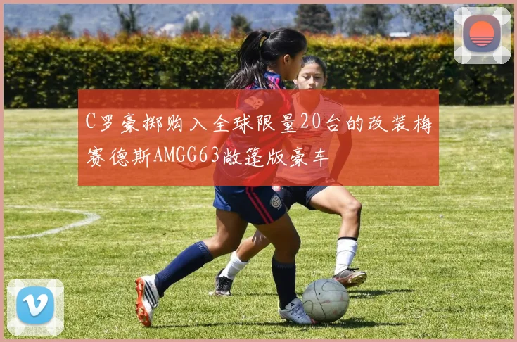 C罗豪掷购入全球限量20台的改装梅赛德斯AMGG63敞篷版豪车