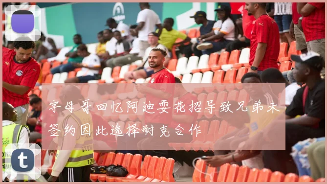 字母哥回忆阿迪耍花招导致兄弟未签约因此选择耐克合作