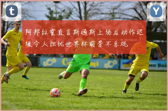 阿邦拉霍直言斯通斯上场后动作迟缓令人担忧世界杯前景不乐观