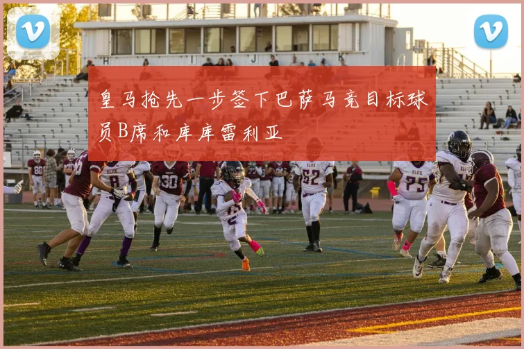 皇马抢先一步签下巴萨马竞目标球员B席和库库雷利亚