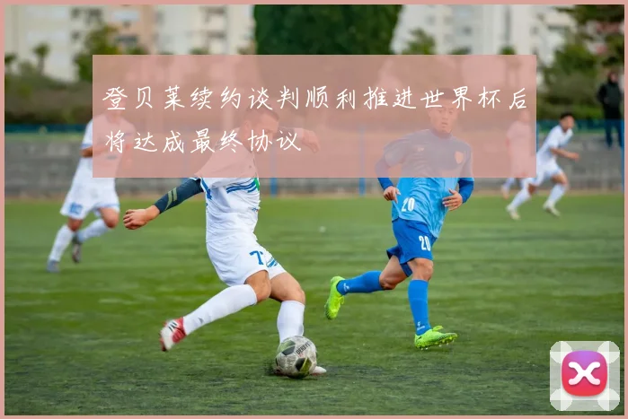 登贝莱续约谈判顺利推进世界杯后将达成最终协议