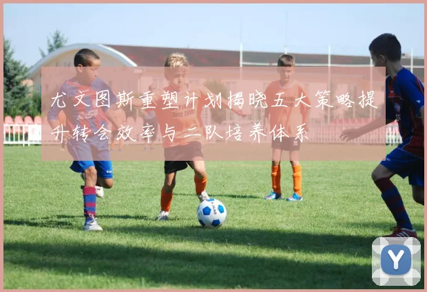 尤文图斯重塑计划揭晓五大策略提升转会效率与二队培养体系