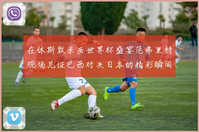 在休斯敦亲历世界杯盛宴范弗里特现场见证巴西对决日本的精彩瞬间