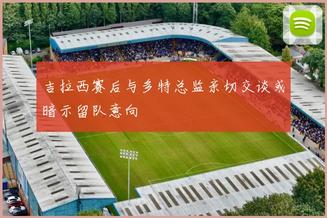 吉拉西赛后与多特总监亲切交谈或暗示留队意向