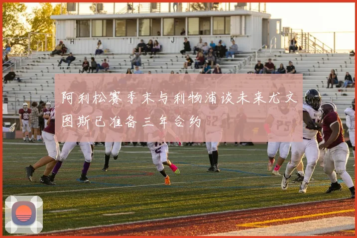 阿利松赛季末与利物浦谈未来尤文图斯已准备三年合约