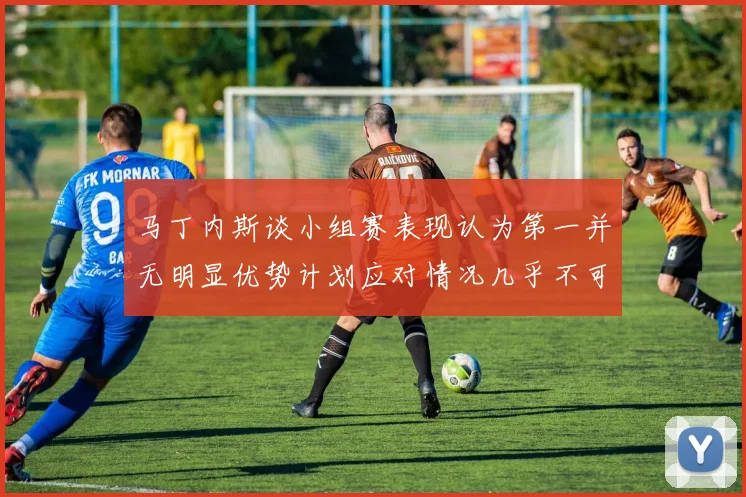 马丁内斯谈小组赛表现认为第一并无明显优势计划应对情况几乎不可能