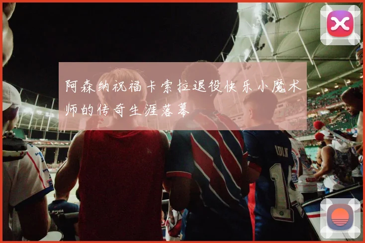 阿森纳祝福卡索拉退役快乐小魔术师的传奇生涯落幕