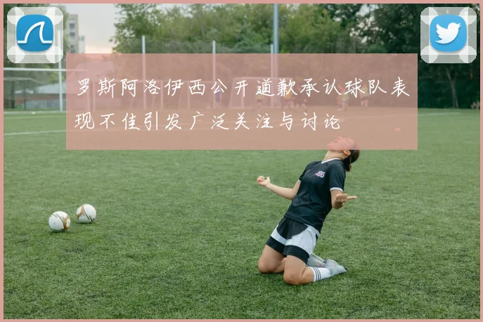 罗斯阿洛伊西公开道歉承认球队表现不佳引发广泛关注与讨论