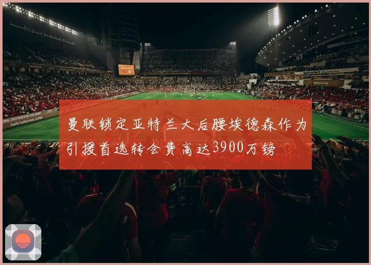 曼联锁定亚特兰大后腰埃德森作为引援首选转会费高达3900万镑