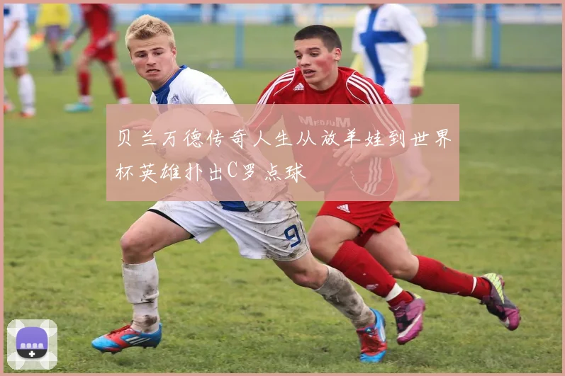 贝兰万德传奇人生从放羊娃到世界杯英雄扑出C罗点球