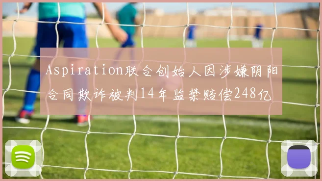 Aspiration联合创始人因涉嫌阴阳合同欺诈被判14年监禁赔偿248亿