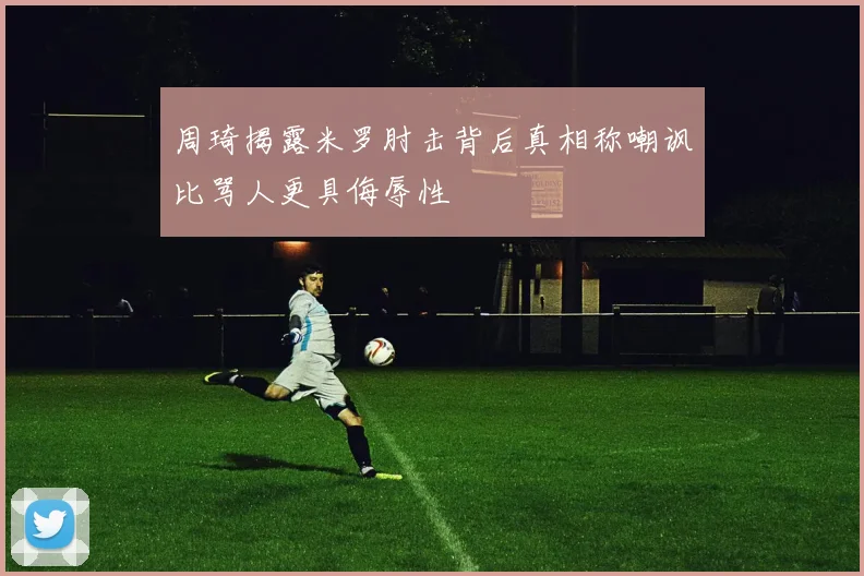周琦揭露米罗肘击背后真相称嘲讽比骂人更具侮辱性
