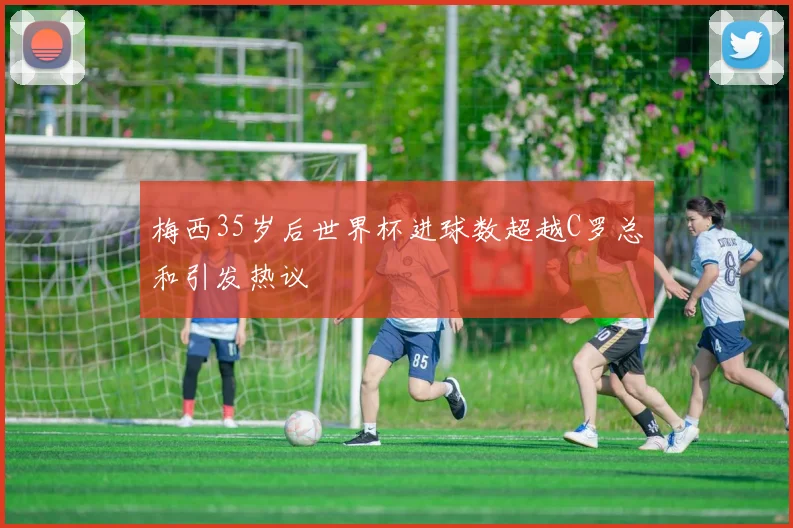梅西35岁后世界杯进球数超越C罗总和引发热议