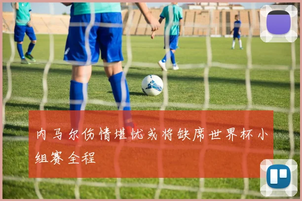 内马尔伤情堪忧或将缺席世界杯小组赛全程